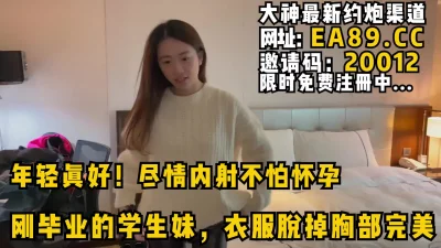 尽情内射不怕怀孕，刚毕业的学生妹，衣服脱掉水滴型胸部完美！